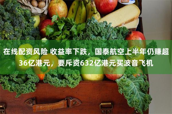 在线配资风险 收益率下跌，国泰航空上半年仍赚超36亿港元，要斥资632亿港元买波音飞机