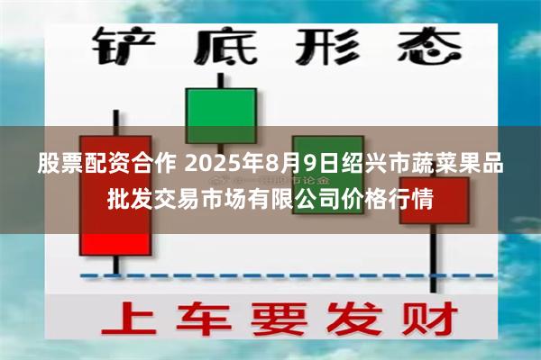 股票配资合作 2025年8月9日绍兴市蔬菜果品批发交易市场有限公司价格行情