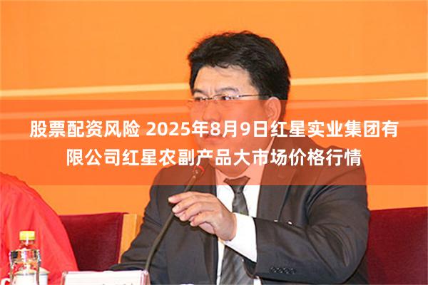 股票配资风险 2025年8月9日红星实业集团有限公司红星农副产品大市场价格行情