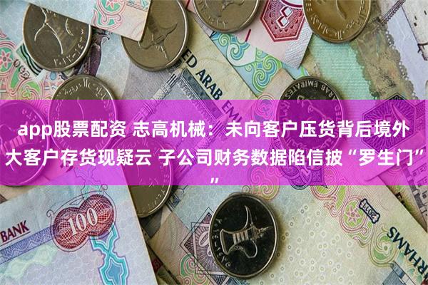 app股票配资 志高机械：未向客户压货背后境外大客户存货现疑云 子公司财务数据陷信披“罗生门”