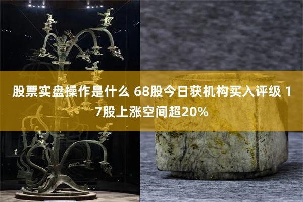 股票实盘操作是什么 68股今日获机构买入评级 17股上涨空间超20%