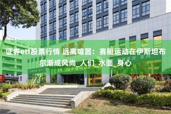 证券etf股票行情 远离喧嚣：赛艇运动在伊斯坦布尔渐成风尚_人们_水面_身心