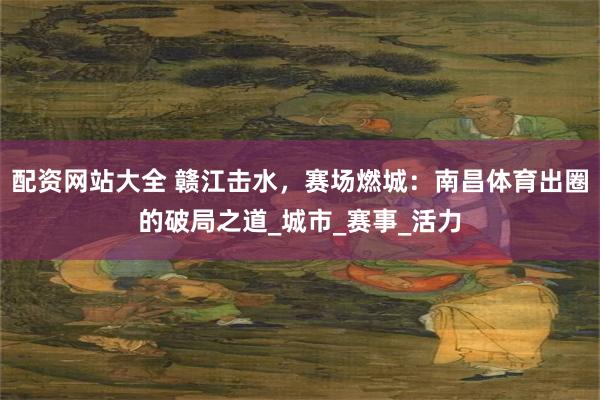 配资网站大全 赣江击水，赛场燃城：南昌体育出圈的破局之道_城市_赛事_活力
