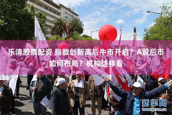 乐清股票配资 指数创新高后牛市开启？A股后市如何布局？机构这样看