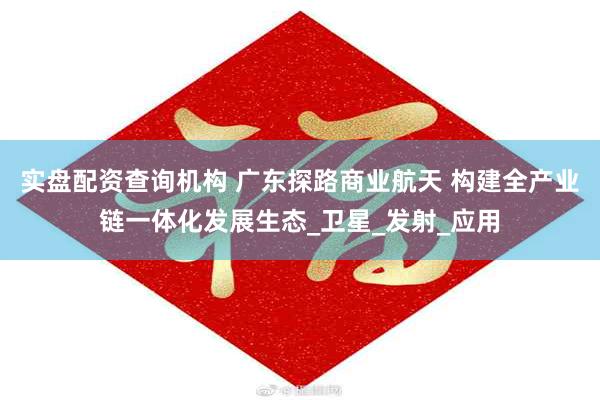 实盘配资查询机构 广东探路商业航天 构建全产业链一体化发展生态_卫星_发射_应用