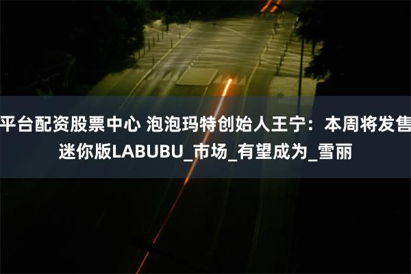 平台配资股票中心 泡泡玛特创始人王宁：本周将发售迷你版LABUBU_市场_有望成为_雪丽