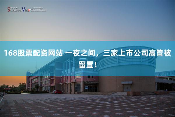 168股票配资网站 一夜之间，三家上市公司高管被留置！