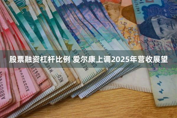 股票融资杠杆比例 爱尔康上调2025年营收展望