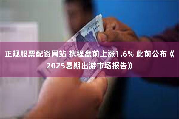 正规股票配资网站 携程盘前上涨1.6% 此前公布《2025暑期出游市场报告》