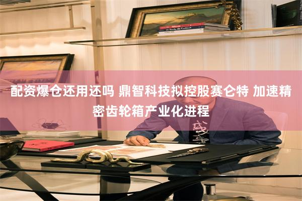 配资爆仓还用还吗 鼎智科技拟控股赛仑特 加速精密齿轮箱产业化进程