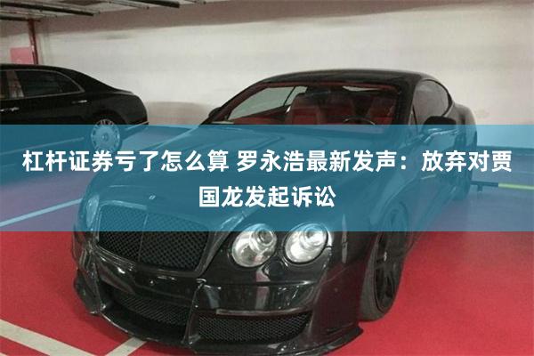 杠杆证券亏了怎么算 罗永浩最新发声：放弃对贾国龙发起诉讼