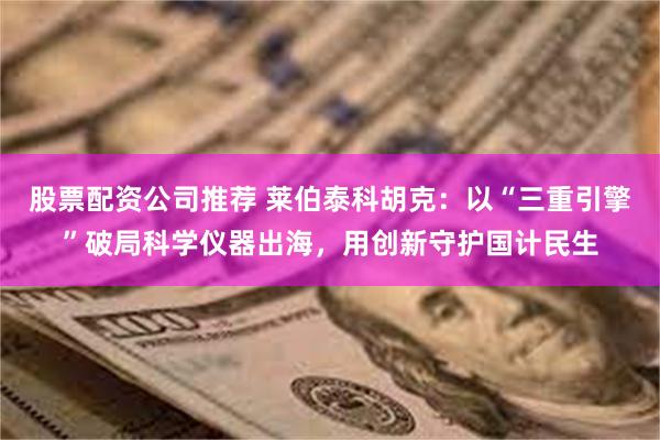 股票配资公司推荐 莱伯泰科胡克：以“三重引擎”破局科学仪器出海，用创新守护国计民生