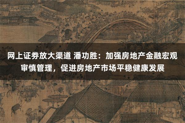 网上证劵放大渠道 潘功胜：加强房地产金融宏观审慎管理，促进房地产市场平稳健康发展
