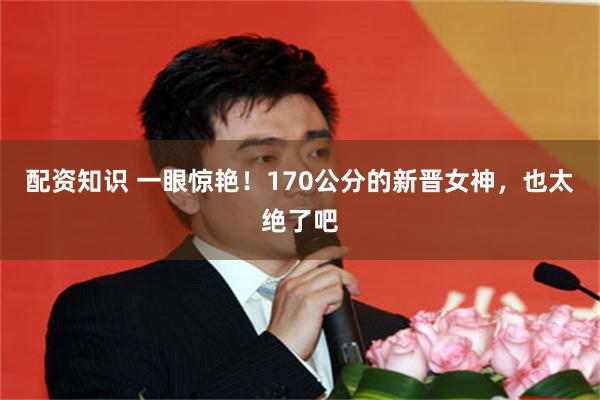 配资知识 一眼惊艳！170公分的新晋女神，也太绝了吧