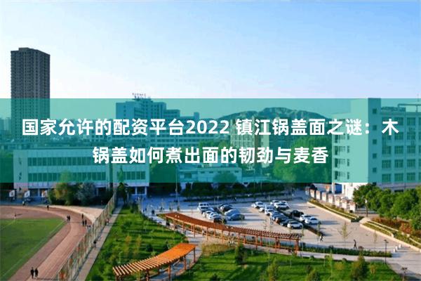 国家允许的配资平台2022 镇江锅盖面之谜：木锅盖如何煮出面的韧劲与麦香