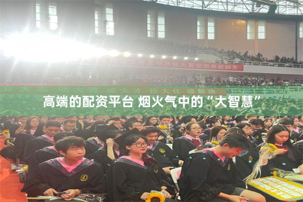 高端的配资平台 烟火气中的“大智慧”