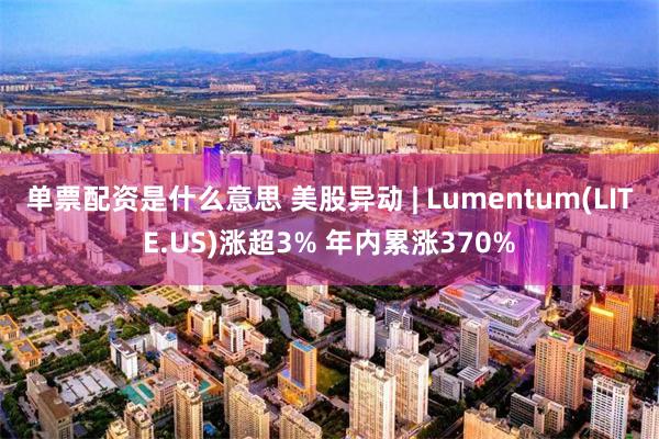 单票配资是什么意思 美股异动 | Lumentum(LITE.US)涨超3% 年内累涨370%