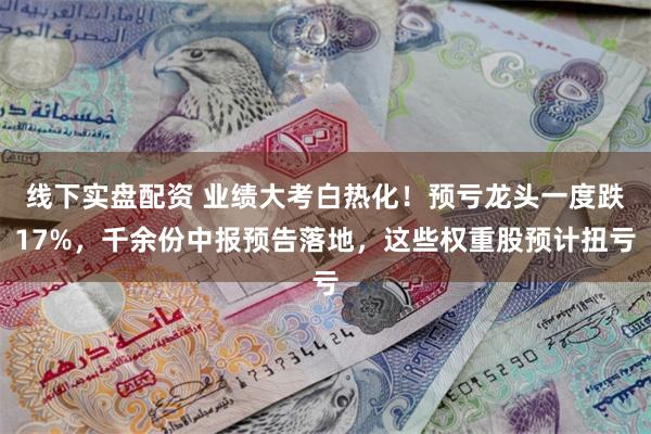 线下实盘配资 业绩大考白热化！预亏龙头一度跌17%，千余份中报预告落地，这些权重股预计扭亏