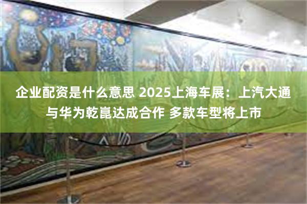 企业配资是什么意思 2025上海车展：上汽大通与华为乾崑达成合作 多款车型将上市